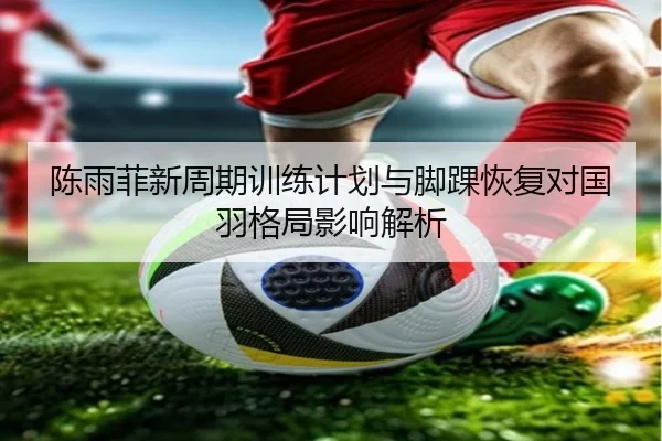陈雨菲新周期训练计划与脚踝恢复对国羽格局影响解析